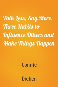Talk Less, Say More. Three Habits to Influence Others and Make Things Happen