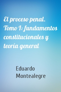 El proceso penal. Tomo I: fundamentos constitucionales y teoría general