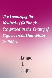 The Country of the Neutrals (As Far As Comprised in the County of Elgin), From Champlain to Talbot