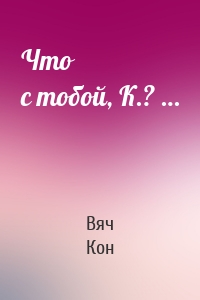 Что с тобой, К.? …