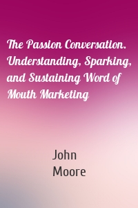 The Passion Conversation. Understanding, Sparking, and Sustaining Word of Mouth Marketing