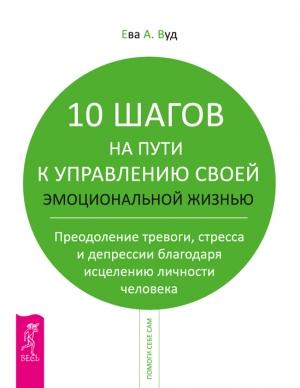 Обложка книги «10 шагов на пути к управлению своей эмоциональной жизнью. Преодоление тревоги, страха и депрессии благодаря исцелению личности человека» — Ева Вуд