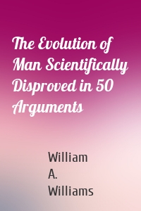 The Evolution of Man Scientifically Disproved in 50 Arguments