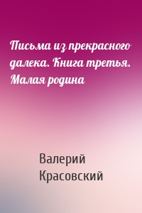 Письма из прекрасного далека. Книга третья. Малая родина