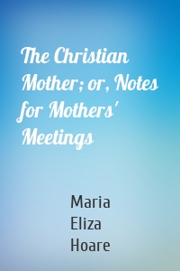 The Christian Mother; or, Notes for Mothers' Meetings