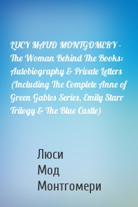LUCY MAUD MONTGOMERY - The Woman Behind The Books: Autobiography & Private Letters (Including The Complete Anne of Green Gables Series, Emily Starr Trilogy & The Blue Castle)