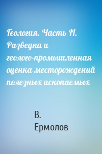 Геология. Часть II. Разведка и геолого-промышленная оценка месторождений полезных ископаемых