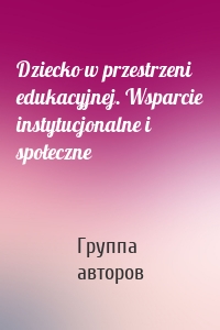 Dziecko w przestrzeni edukacyjnej. Wsparcie instytucjonalne i społeczne