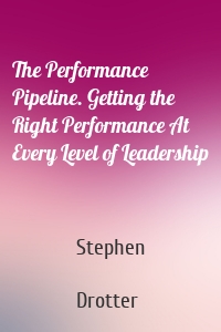 The Performance Pipeline. Getting the Right Performance At Every Level of Leadership