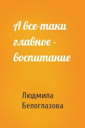 Обложка книги «А все-таки главное - воспитание» — Людмила Белоглазова