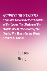 GOTHIC CRIME MYSTERIES – Premium Collection: The Phantom of the Opera, The Mystery of the Yellow Room, The Secret of the Night, The Man with the Black Feather & Balaoo
