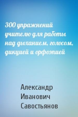 Обложка книги «300 упражнений учителю для работы над дыханием, голосом, дикцией и орфоэпией» — Александр Иванович Савостьянов