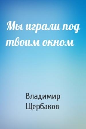 Обложка книги «Мы играли под твоим окном» — Владимир Щербаков