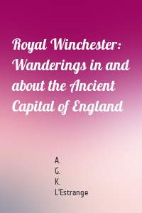 Royal Winchester: Wanderings in and about the Ancient Capital of England