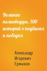 Великие полководцы. 100 историй о подвигах и победах