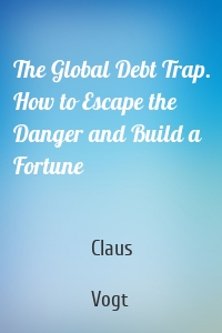 The Global Debt Trap. How to Escape the Danger and Build a Fortune
