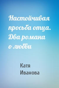 Настойчивая просьба отца. Два романа о любви