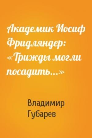 Обложка книги «Академик Иосиф Фридляндер: «Трижды могли посадить...»» — Владимир Губарев