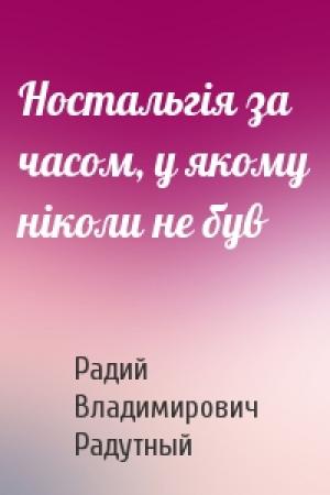 Обложка книги «Ностальгія за часом, у якому ніколи не був» — Радий Владимирович Радутный
