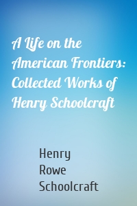 A Life on the American Frontiers: Collected Works of Henry Schoolcraft