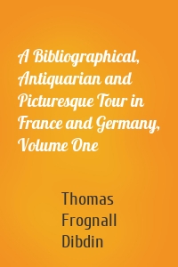 A Bibliographical, Antiquarian and Picturesque Tour in France and Germany, Volume One