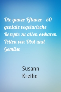 Die ganze Pflanze - 50 geniale vegetarische Rezepte zu allen essbaren Teilen von Obst und Gemüse