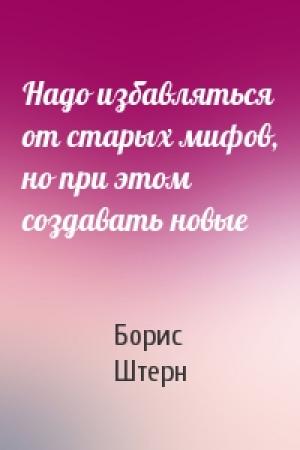 Обложка книги «Надо избавляться от старых мифов, но при этом создавать новые» — Борис Штерн