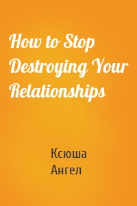 How to Stop Destroying Your Relationships