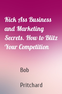 Kick Ass Business and Marketing Secrets. How to Blitz Your Competition