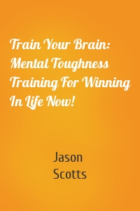 Train Your Brain: Mental Toughness Training For Winning In Life Now!