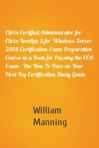 Citrix Certified Administrator for Citrix XenApp 5 for Windows Server 2008 Certification Exam Preparation Course in a Book for Passing the CCA Exam - The How To Pass on Your First Try Certification Study Guide