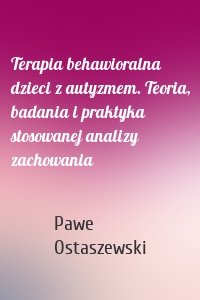 Terapia behawioralna dzieci z autyzmem. Teoria, badania i praktyka stosowanej analizy zachowania