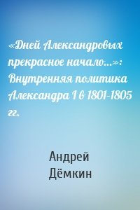 «Дней Александровых прекрасное начало…»: Внутренняя политика Александра I в 1801–1805 гг.