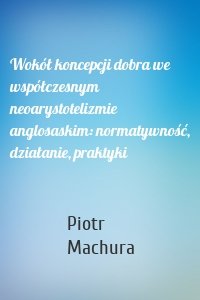 Wokół koncepcji dobra we współczesnym neoarystotelizmie anglosaskim: normatywność, działanie, praktyki