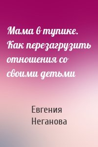 Мама в тупике. Как перезагрузить отношения со своими детьми