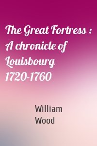 The Great Fortress : A chronicle of Louisbourg 1720-1760