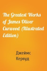 The Greatest Works of James Oliver Curwood (Illustrated Edition)