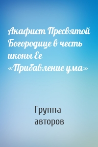 Акафист Пресвятой Богородице в честь иконы Ее «Прибавление ума»