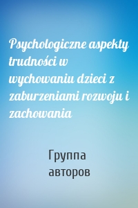 Psychologiczne aspekty trudności w wychowaniu dzieci z zaburzeniami rozwoju i zachowania