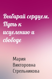 Выбирай сердцем. Путь к исцелению и свободе