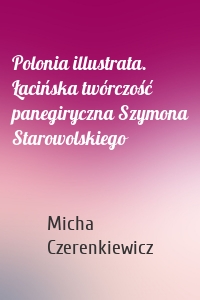 Polonia illustrata. Łacińska twórczość panegiryczna Szymona Starowolskiego