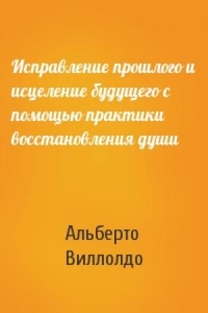 Обложка книги «Исправление прошлого и исцеление будущего с помощью практики восстановления души» — Альберто Виллолдо