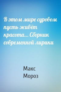 В этом мире суровом пусть живёт красота… Сборник современной лирики