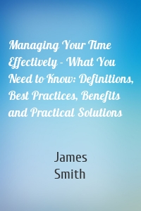 Managing Your Time Effectively - What You Need to Know: Definitions, Best Practices, Benefits and Practical Solutions