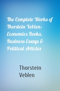 The Complete Works of Thorstein Veblen: Economics Books, Business Essays & Political Articles