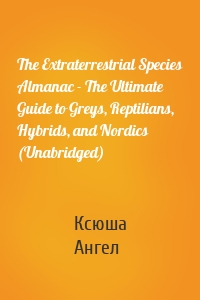 The Extraterrestrial Species Almanac - The Ultimate Guide to Greys, Reptilians, Hybrids, and Nordics (Unabridged)