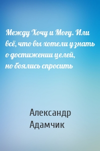 Между Хочу и Могу. Или всё, что вы хотели узнать о достижении целей, но боялись спросить