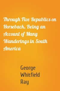 Through Five Republics on Horseback, Being an Account of Many Wanderings in South America