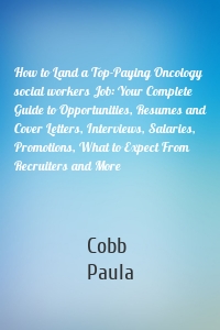 How to Land a Top-Paying Oncology social workers Job: Your Complete Guide to Opportunities, Resumes and Cover Letters, Interviews, Salaries, Promotions, What to Expect From Recruiters and More