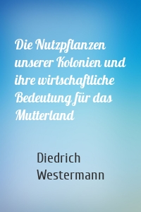 Die Nutzpflanzen unserer Kolonien und ihre wirtschaftliche Bedeutung für das Mutterland